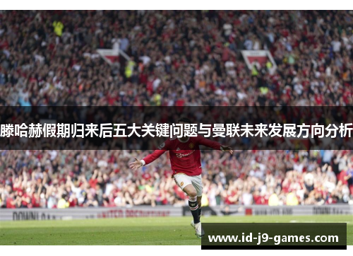 滕哈赫假期归来后五大关键问题与曼联未来发展方向分析