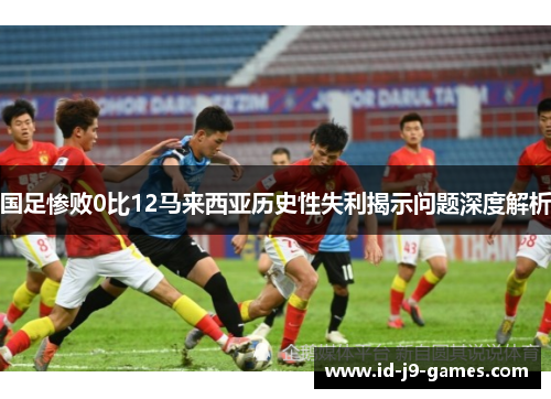 国足惨败0比12马来西亚历史性失利揭示问题深度解析