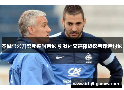本泽马公开怒斥德尚言论 引发社交媒体热议与球迷讨论 本泽马公开怒斥德尚言论 引发社交媒体热议与球迷讨论
