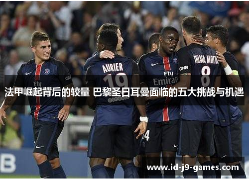 法甲崛起背后的较量 巴黎圣日耳曼面临的五大挑战与机遇