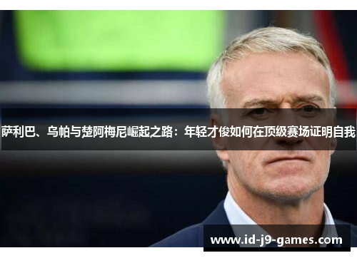 萨利巴、乌帕与楚阿梅尼崛起之路:年轻才俊如何在顶级赛场证明自我 萨利巴、乌帕与楚阿梅尼崛起之路:年轻才俊如何在顶级赛场证明自我