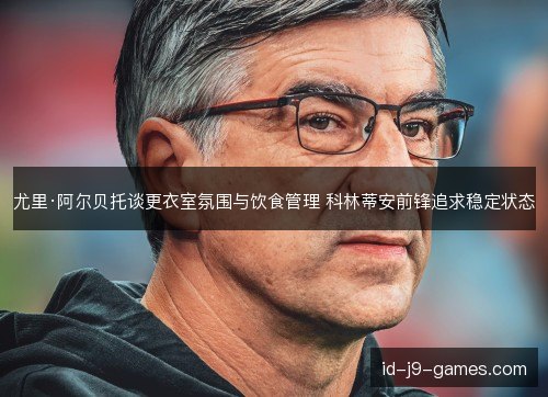 尤里·阿尔贝托谈更衣室氛围与饮食管理 科林蒂安前锋追求稳定状态